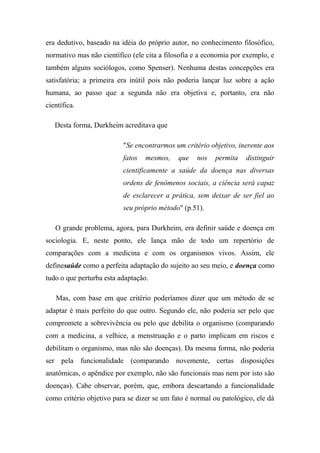 era dedutivo, baseado na idéia do próprio autor, no conhecimento filosófico,
normativo mas não científico (ele cita a filosofia e a economia por exemplo, e
também alguns sociólogos, como Spenser). Nenhuma destas concepções era
satisfatória; a primeira era inútil pois não poderia lançar luz sobre a ação
humana, ao passo que a segunda não era objetiva e, portanto, era não
científica.
Desta forma, Durkheim acreditava que
"Se encontrarmos um critério objetivo, inerente aos
fatos

mesmos,

que

nos

permita

distinguir

cientificamente a saúde da doença nas diversas
ordens de fenômenos sociais, a ciência será capaz
de esclarecer a prática, sem deixar de ser fiel ao
seu próprio método" (p.51).
O grande problema, agora, para Durkheim, era definir saúde e doença em
sociologia. E, neste ponto, ele lança mão de todo um repertório de
comparações com a medicina e com os organismos vivos. Assim, ele
definesaúde como a perfeita adaptação do sujeito ao seu meio, e doença como
tudo o que perturba esta adaptação.
Mas, com base em que critério poderíamos dizer que um método de se
adaptar é mais perfeito do que outro. Segundo ele, não poderia ser pelo que
compromete a sobrevivência ou pelo que debilita o organismo (comparando
com a medicina, a velhice, a menstruação e o parto implicam em riscos e
debilitam o organismo, mas não são doenças). Da mesma forma, não poderia
ser pela funcionalidade (comparando novemente, certas disposições
anatômicas, o apêndice por exemplo, não são funcionais mas nem por isto são
doenças). Cabe observar, porém, que, embora descartando a funcionalidade
como critério objetivo para se dizer se um fato é normal ou patológico, ele dá

 