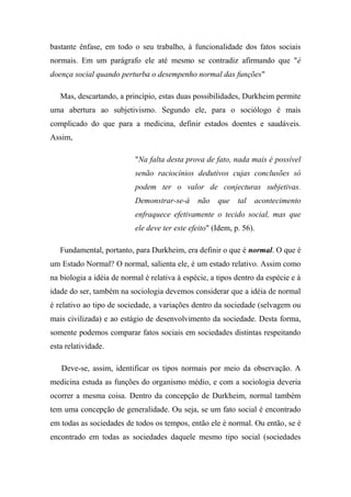 bastante ênfase, em todo o seu trabalho, à funcionalidade dos fatos sociais
normais. Em um parágrafo ele até mesmo se contradiz afirmando que "é
doença social quando perturba o desempenho normal das funções"
Mas, descartando, a princípio, estas duas possibilidades, Durkheim permite
uma abertura ao subjetivismo. Segundo ele, para o sociólogo é mais
complicado do que para a medicina, definir estados doentes e saudáveis.
Assim,
"Na falta desta prova de fato, nada mais é possível
senão raciocínios dedutivos cujas conclusões só
podem ter o valor de conjecturas subjetivas.
Demonstrar-se-á

não

que

tal

acontecimento

enfraquece efetivamente o tecido social, mas que
ele deve ter este efeito" (Idem, p. 56).
Fundamental, portanto, para Durkheim, era definir o que é normal. O que é
um Estado Normal? O normal, salienta ele, é um estado relativo. Assim como
na biologia a idéia de normal é relativa à espécie, a tipos dentro da espécie e à
idade do ser, também na sociologia devemos considerar que a idéia de normal
é relativo ao tipo de sociedade, a variações dentro da sociedade (selvagem ou
mais civilizada) e ao estágio de desenvolvimento da sociedade. Desta forma,
somente podemos comparar fatos sociais em sociedades distintas respeitando
esta relatividade.
Deve-se, assim, identificar os tipos normais por meio da observação. A
medicina estuda as funções do organismo médio, e com a sociologia deveria
ocorrer a mesma coisa. Dentro da concepção de Durkheim, normal também
tem uma concepção de generalidade. Ou seja, se um fato social é encontrado
em todas as sociedades de todos os tempos, então ele é normal. Ou então, se é
encontrado em todas as sociedades daquele mesmo tipo social (sociedades

 