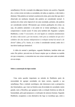 semelhantes). Ele dá o exemplo do crime para ilustrar esta acertiva. Segundo
ele, o crime existe em todas as sociedades, de todas as espécies, e não tende a
diminuir. Não poderia ser normal a ausência de crime, pois uma fato que não é
observado em nenhuma situação não poderia ser considerado normal. A
ausência de crime seria impossível em uma sociedade, portanto, não poderia
ser considerada normal. Obviamente que existem graduações de crime; ou
seja, ele poderia aumentar a um ponto de se tornar patológico, ou seja,
comprometer o tecido social. O cime seria também útil. Segundo o próprio
Durkheim, o cime "é necessário; ele está ligado às condições fundamentais
de toda a vida social e, por isto mesmo, é útil; pois as condições de que ele é
solidário são elas mesmas indispensáveis à evolução normal da moral e do
direito" (idem, p.71). Assim, se o crime é considerado normal, então ele é
inevitável ainda que lastimável.
A idéia de normal e patológico, segundo Durkheim, também tinha um
outro fim prático: prevenir-nos de buscar utopias que se afastam na medida
em que avançamos, e concentrar-nos nas coisas normais para cada sociedade
em seu tempo.

Sobre a construção de tipos sociais

Uma outra questão importante no método de Durkheim parte da
necessidade de agrupar sociedades em tipos sociais, segundo a sua
semelhança. Para o método sociológico, não interessava nem a perspectiva
dos historiadores, que viam na história uma diversidade de sociedades muito
grande, nem a filosófica, que agrupava toda a evolução histórica na idéia de
humanidade, pela qual perpassava a realização da natureza humana. Segundo
Durkheim, escapamos a esta alternativa tão logo se reconheça que, entre a

 