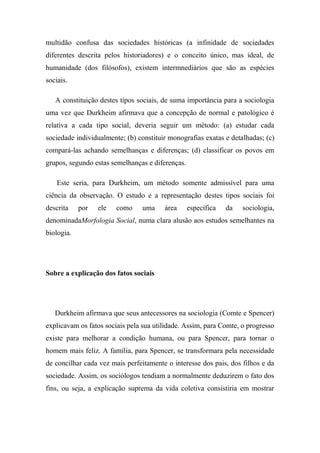 multidão confusa das sociedades históricas (a infinidade de sociedades
diferentes descrita pelos historiadores) e o conceito único, mas ideal, de
humanidade (dos filósofos), existem intermnediários que são as espécies
sociais.
A constituição destes tipos sociais, de suma importância para a sociologia
uma vez que Durkheim afirmava que a concepção de normal e patológico é
relativa a cada tipo social, deveria seguir um método: (a) estudar cada
sociedade individualmente; (b) constituir monografias exatas e detalhadas; (c)
compará-las achando semelhanças e diferenças; (d) classificar os povos em
grupos, segundo estas semelhanças e diferenças.
Este seria, para Durkheim, um método somente admissível para uma
ciência da observação. O estudo e a representação destes tipos sociais foi
descrita

por

ele

como

uma

área

específica

da

sociologia,

denominadaMorfologia Social, numa clara alusão aos estudos semelhantes na
biologia.

Sobre a explicação dos fatos sociais

Durkheim afirmava que seus antecessores na sociologia (Comte e Spencer)
explicavam os fatos sociais pela sua utilidade. Assim, para Comte, o progresso
existe para melhorar a condição humana, ou para Spencer, para tornar o
homem mais feliz. A família, para Spencer, se transformara pela necessidade
de concilhar cada vez mais perfeitamente o interesse dos pais, dos filhos e da
sociedade. Assim, os sociólogos tendiam a normalmente deduzirem o fato dos
fins, ou seja, a explicação suprema da vida coletiva consistiria em mostrar

 