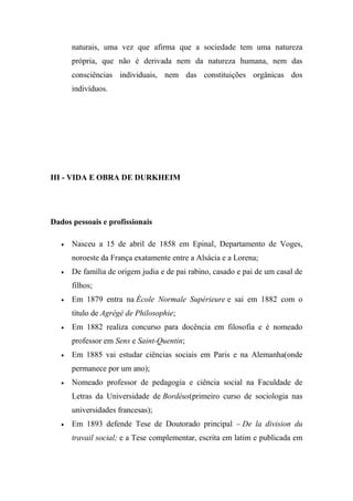 naturais, uma vez que afirma que a sociedade tem uma natureza
própria, que não é derivada nem da natureza humana, nem das
consciências individuais, nem das constituições orgânicas dos
indivíduos.

III - VIDA E OBRA DE DURKHEIM

Dados pessoais e profissionais


Nasceu a 15 de abril de 1858 em Epinal, Departamento de Voges,
noroeste da França exatamente entre a Alsácia e a Lorena;



De família de origem judia e de pai rabino, casado e pai de um casal de
filhos;



Em 1879 entra na École Normale Supérieure e sai em 1882 com o
título de Agrégé de Philosophie;



Em 1882 realiza concurso para docência em filosofia e é nomeado
professor em Sens e Saint-Quentin;



Em 1885 vai estudar ciências sociais em Paris e na Alemanha(onde
permanece por um ano);



Nomeado professor de pedagogia e ciência social na Faculdade de
Letras da Universidade de Bordéus(primeiro curso de sociologia nas
universidades francesas);



Em 1893 defende Tese de Doutorado principal – De la division du
travail social; e a Tese complementar, escrita em latim e publicada em

 