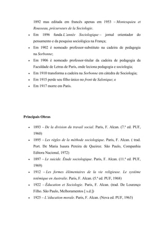 1892 mas editada em francês apenas em 1953 – Montesquieu et
Rousseau, précurseurs de la Sociologie.


Em

1896

funda L’année

Sociologique –

jornal

orientador

do

pensamento e da pesquisa sociológica na França;


Em 1902 é nomeado professor-substituto na cadeira de pedagogia
na Sorbonne;



Em 1906 é nomeado professor-titular da cadeira de pedagogia da
Faculdade de Letras de Paris, onde leciona pedagogia e sociologia;



Em 1910 transforma a cadeira na Sorbonne em cátedra de Sociologia;



Em 1915 perde seu filho único no front de Salonique; e



Em 1917 morre em Paris.

Principais Obras


1893 – De la division du travail social. Paris, F. Alcan. (7.ª ed. PUF,
1960)



1895 – Les règles de la méthode sociologique. Paris, F. Alcan. ( trad.
Port. De Maria Isaura Pereira de Queiroz. São Paulo, Companhia
Editora Nacional, 1972)



1897 – Le suicide. Étude sociologique. Paris, F. Alcan. (11.ª ed. PUF,
1969)



1912 – Les formes élémentaires de la vie religieuse. Le système
totémique en Australie. Paris, F. Alcan. (5.ª ed. PUF, 1968)



1922 – Éducation et Sociologie. Paris, F. Alcan. (trad. De Lourenço
Filho. São Paulo, Melhoramentos [ s.d.])



1925 – L’éducation morale. Paris, F. Alcan. (Nova ed. PUF, 1963)

 