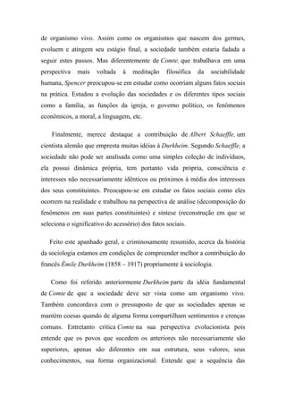 de organismo vivo. Assim como os organismos que nascem dos germes,
evoluem e atingem seu estágio final, a sociedade também estaria fadada a
seguir estes passos. Mas diferentemente de Comte, que trabalhava em uma
perspectiva

mais

voltada

à

meditação

filosófica

da

sociabilidade

humana, Spencer preocupou-se em estudar como ocorriam alguns fatos sociais
na prática. Estudou a evolução das sociedades e os diferentes tipos sociais
como a família, as funções da igreja, o governo político, os fenômenos
econômicos, a moral, a linguagem, etc.
Finalmente, merece destaque a contribuição de Albert Schaeffle, um
cientista alemão que empresta muitas idéias à Durkheim. Segundo Schaeffle, a
sociedade não pode ser analisada como uma simples coleção de indivíduos,
ela possui dinâmica própria, tem portanto vida própria, consciência e
interesses não necessariamente idênticos ou próximos à média dos interesses
dos seus constituintes. Preocupou-se em estudar os fatos sociais como eles
ocorrem na realidade e trabalhou na perspectiva de análise (decomposição do
fenômenos em suas partes constituintes) e síntese (reconstrução em que se
seleciona o significativo do acessório) dos fatos sociais.
Feito este apanhado geral, e criminosamente resumido, acerca da história
da sociologia estamos em condições de compreender melhor a contribuição do
francês Émile Durkheim (1858 – 1917) propriamente à sociologia.
Como foi referido anteriormente Durkheim parte da idéia fundamental
de Comte de que a sociedade deve ser vista como um organismo vivo.
Também concordava com o pressuposto de que as sociedades apenas se
mantém coesas quando de alguma forma compartilham sentimentos e crenças
comuns. Entretanto critica Comte na sua perspectiva evolucionista pois
entende que os povos que sucedem os anteriores não necessariamente são
superiores, apenas são diferentes em sua estrutura, seus valores, seus
conhecimentos, sua forma organizacional. Entende que a sequência das

 