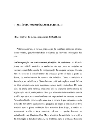 II - O MÉTODO SOCIOLÓGICO DE DURKHEIM

Idéias centrais do método sociológico de Durkheim

Podemos dizer que o método sociológico de Durkheim apresenta algumas
idéias centrais, que percorrem toda a extensão de sua visão sociológica. São
elas:
1) Contraposição ao conhecimento filosófico da sociedade: A filosofia
possui um método dedutivo de conhecimento, que parte da tentativa de
explicar a sociedade a partir do conhecimento da natureza humana. Ou seja,
para os filósofos o conhecimento da sociedade pode ser feito a partir de
dentro, do conhecimento da natureza do indivíduo. Como a sociedade é
formada pelos indivíduos, a filososfia tem a prática de explicar a sociedade (e
os fatos sociais) como uma expressão comum destes indivíduos. De outro
lado, se existe uma natureza individual que se expressa coletivamente na
organização social, então pode-se dizer que a história da humanidade tem um
sentido, que deve ser a contínua busca de expressão desta natureza humana.
Para Adam Smith, por exemplo, dado que o homem é, por natureza, egoísta,
motivado por fatores econômicos e propenso às trocas, a sociedade de livre
mercado seria a plena realização desta natureza. Para Hegel, a história da
humanidade tendia a crescentemente afirmar o espírito humano da
individuação e da liberdade. Para Marx, a história da sociedade era a história
da dominação e da luta de classes, e a tendência seria a afirmação histórica,

 
