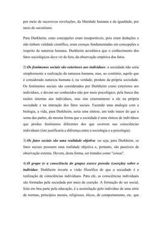 por meio de sucessivas revoluções, da liberdade humana e da igualdade, por
meio do socialismo.
Para Durkheim, estas concepções eram insuportáveis, pois eram deduções e
não tinham validade científica, eram crenças fundamentadas em concepções a
respeito da natureza humana. Durkheim acreditava que o conhecimento dos
fatos sociológicos deve vir de fora, da observação empírica dos fatos.
2) Os fenômenos sociais são exteriores aos indivíduos: a sociedade não seria
simplesmente a realização da natureza humana, mas, ao contrário, aquilo que
é considerado natureza humana é, na verdade, produto da própria sociedade.
Os fenômenos sociais são considerados por Durkheim como exteriores aos
indivíduos, e devem ser conhecidos não por meio psicológico, pela busca das
razões internas aos indivíduos, mas sim externamente a ele na própria
sociedade e na interação dos fatos sociais. Fazendo uma analogia com a
biologia, a vida, para Durkheim, seria uma síntese, um todo maior do que a
soma das partes, da mesma forma que a sociedade é uma síntese de indivíduos
que produz fenômenos diferentes dos que ocorrem nas consciências
individuais (isto justificaria a diferença entre a sociologia e a psicologia).
3) Os fatos sociais são uma realidade objetiva: ou seja, para Durkheim, os
fatos sociais possuem uma realidade objetiva e, portanto, são passíveis de
observação externa. Devem, desta forma, ser tratados como "coisas".
4) O grupo (e a consciência do grupo) exerce pressão (coerção) sobre o
indivíduo: Durkheim inverte a visão filosófica de que a sociedade é a
realização de consciências individuais. Para ele, as consciências individuais
são formadas pela sociedade por meio da coerção. A formação do ser social,
feita em boa parte pela educação, é a assimilação pelo indivíduo de uma série
de normas, princípios morais, religiosos, éticos, de comportamento, etc. que

 