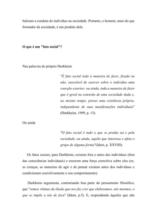 balizam a conduta do indivíduo na sociedade. Portanto, o homem, mais do que
formador da sociedade, é um produto dela.

O que é um "fato social"?

Nas palavras do próprio Durkheim
"É fato social toda a maneira de fazer, fixada ou
não, suscetível de exercer sobre o indivíduo uma
coerção exterior; ou ainda, toda a maneira de fazer
que é geral na extensão de uma sociedade dada e,
ao mesmo tempo, possui uma existência própria,
independente de suas manifestações individuais"
(Durkheim, 1999, p. 13).
Ou ainda
"O fato social é tudo o que se produz na e pela
sociedade, ou ainda, aquilo que interessa e afeta o
grupo de alguma forma"(Idem, p. XXVIII).
Os fatos sociais, para Durkheim, existem fora e antes dos indivíduos (fora
das consciências individuais) e exercem uma força coercitiva sobre eles (ex.
as crenças, as maneiras de agir e de pensar existem antes dos indivíduos e
condicionam coercitivamente o seu comportamento).
Durkheim argumenta, contrariando boa parte do pensamento filosófico,
que "somos vítimas da ilusão que nos faz crer que elaboramos, nós mesmos, o
que se impõe a nós de fora" (Idem, p.5). E, respondendo àqueles que não

 
