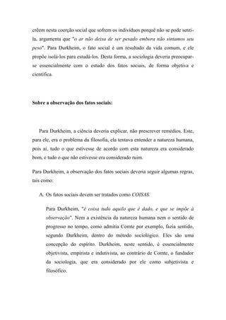 crêem nesta coerção social que sofrem os indivíduos porquê não se pode sentila, argumenta que "o ar não deixa de ser pesado embora não sintamos seu
peso". Para Durkheim, o fato social é um resultado da vida comum, e ele
propõe isolá-los para estudá-los. Desta forma, a sociologia deveria preocuparse essencialmente com o estudo dos fatos sociais, de forma objetiva e
científica.

Sobre a observação dos fatos sociais:

Para Durkheim, a ciência deveria explicar, não prescrever remédios. Este,
para ele, era o problema da filosofia, ela tentava entender a natureza humana,
pois aí, tudo o que estivesse de acordo com esta natureza era considerado
bom, e tudo o que não estivesse era considerado ruim.
Para Durkheim, a observação dos fatos sociais deveria seguir algumas regras,
tais como:
A. Os fatos sociais devem ser tratados como COISAS.
Para Durkheim, "é coisa tudo aquilo que é dado, e que se impõe à
observação". Nem a existência da natureza humana nem o sentido de
progresso no tempo, como admitia Comte por exemplo, fazia sentido,
segundo Durkheim, dentro do método sociológico. Eles são uma
concepção do espírito. Durkheim, neste sentido, é essencialmente
objetivista, empirista e indutivista, ao contrário de Comte, o fundador
da sociologia, que era considerado por ele como subjetivista e
filosófico.

 