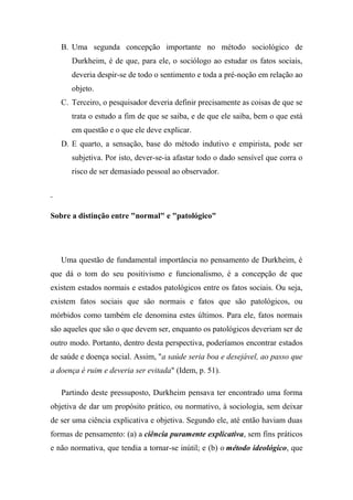 B. Uma segunda concepção importante no método sociológico de
Durkheim, é de que, para ele, o sociólogo ao estudar os fatos sociais,
deveria despir-se de todo o sentimento e toda a pré-noção em relação ao
objeto.
C. Terceiro, o pesquisador deveria definir precisamente as coisas de que se
trata o estudo a fim de que se saiba, e de que ele saiba, bem o que está
em questão e o que ele deve explicar.
D. E quarto, a sensação, base do método indutivo e empirista, pode ser
subjetiva. Por isto, dever-se-ia afastar todo o dado sensível que corra o
risco de ser demasiado pessoal ao observador.

Sobre a distinção entre "normal" e "patológico"

Uma questão de fundamental importância no pensamento de Durkheim, é
que dá o tom do seu positivismo e funcionalismo, é a concepção de que
existem estados normais e estados patológicos entre os fatos sociais. Ou seja,
existem fatos sociais que são normais e fatos que são patológicos, ou
mórbidos como também ele denomina estes últimos. Para ele, fatos normais
são aqueles que são o que devem ser, enquanto os patológicos deveriam ser de
outro modo. Portanto, dentro desta perspectiva, poderíamos encontrar estados
de saúde e doença social. Assim, "a saúde seria boa e desejável, ao passo que
a doença é ruim e deveria ser evitada" (Idem, p. 51).
Partindo deste pressuposto, Durkheim pensava ter encontrado uma forma
objetiva de dar um propósito prático, ou normativo, à sociologia, sem deixar
de ser uma ciência explicativa e objetiva. Segundo ele, até então haviam duas
formas de pensamento: (a) a ciência puramente explicativa, sem fins práticos
e não normativa, que tendia a tornar-se inútil; e (b) o método ideológico, que

 