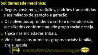 Solidariedade mecânica:
o Regras, costumes, tradições, padrões transmitidos
e assimilados de geração a geração.
o Os indivíduos aprendem o certo e o errado e são
socializados conforme aquele grupo social deseja.
o Típica nas sociedades tribais.
o Vinculados aos primeiros grupos sociais: família,
igreja, escola.
 