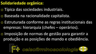 Solidariedade orgânica:
o Típica das sociedades industriais.
o Baseada na racionalidade capitalista.
o Estruturada conforme as regras institucionais das
empresas: hierarquia (chefes – operários).
o Imposição de normas de gestão para garantir a
produção e as posições de mando e obediência.
 