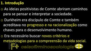 1. Introdução
o As ideias positivistas de Comte abriram caminhos
para se pensar e interpretar a sociedade.
o Durkheim era discípulo de Comte e também
acreditava no progresso e na racionalização como
chaves para o desenvolvimento humano.
o Era necessário buscar novos critérios e
metodologias para a compreensão da vida social.
 