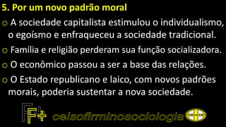 5. Por um novo padrão moral
o A sociedade capitalista estimulou o individualismo,
o egoísmo e enfraqueceu a sociedade tradicional.
o Família e religião perderam sua função socializadora.
o O econômico passou a ser a base das relações.
o O Estado republicano e laico, com novos padrões
morais, poderia sustentar a nova sociedade.
 