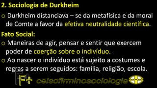 2. Sociologia de Durkheim
o Durkheim distanciava – se da metafísica e da moral
de Comte a favor da efetiva neutralidade científica.
Fato Social:
o Maneiras de agir, pensar e sentir que exercem
poder de coerção sobre o indivíduo.
o Ao nascer o indivíduo está sujeito a costumes e
regras a serem seguidos: família, religião, escola.
 