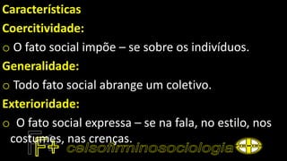 Características
Coercitividade:
o O fato social impõe – se sobre os indivíduos.
Generalidade:
o Todo fato social abrange um coletivo.
Exterioridade:
o O fato social expressa – se na fala, no estilo, nos
costumes, nas crenças.
 
