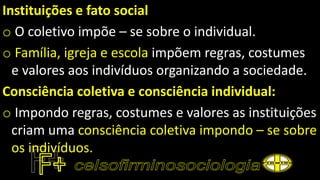 Instituições e fato social
o O coletivo impõe – se sobre o individual.
o Família, igreja e escola impõem regras, costumes
e valores aos indivíduos organizando a sociedade.
Consciência coletiva e consciência individual:
o Impondo regras, costumes e valores as instituições
criam uma consciência coletiva impondo – se sobre
os indivíduos.
 