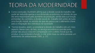  Como conclusão, Durkheim afirma que a divisão social do trabalho não
pode ser reduzida apenas a sua dimensão econômica, no sentido de que
ela seria responsável pelo aumento da produção, sendo esta sua função
primordial. Ao contrário, a divisão social do trabalho tem antes de tudo
uma função moral, no sentido de que ela passa a ser o elemento chave
para a integração dos indivíduos na sociedade:
 ‘’Somos levados, assim, a considerar a divisão do trabalho sob um novo
aspecto. Nesse caso, de fato, os serviços econômicos que ela pode
prestar são pouca coisa em comparação com o efeito moral que ela
produz, e sua verdadeira função é criar entre duas ou várias pessoas um
sentimento de solidariedade (1995, p. 21)’’.
 