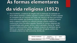  Para Durkheim, a essência da religião está na distinção da realidade em
duas esferas distintas: a esfera sagrada e a esfera profana. A esfera sagrada
se compõem de um conjunto de coisas, de crenças e de ritos que formam
uma certa unidade, que podemos chamar de religião. A religião envolve
tanto o aspecto cognitivo ou cultural (crenças), quanto material ou
institucional (ritos) da esfera sagrada. Quando as crenças religiosas são
compartilhadas pelo grupo, temos o que o pensador chama de “igreja”.
Quanto a esfera profana, trata-se daquele conjunto da realidade que se
define por oposição ao sagrado, constituindo, em geral, a esfera das
atividades práticas da vida: economia, família, etc.
 