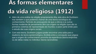  Além de uma análise da religião propriamente dita, esta obra de Durkheim
traz também o que podemos chamar de uma teoria sociológica do
conhecimento. Partindo do pressuposto de que a ciência e as outras
formas modernas de pensamento têm sua origem na religião (que são os
primeiros sistemas de representação do mundo), o autor parte então para
o estudo das suas origens sociais.
 Com esta teoria, Durkheim julgava poder encontrar uma saída para o
dualismo da teoria epistemológica, dividida entre a concepção que julgava
que a origem do conhecimento provinha da experiência (teoria empirista)
ou de idéias inatas no indivíduo (teoria racionalista).
 