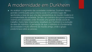  Ao analisar o surgimento das sociedades modernas, Durkheim deixou
grandes contribuições para a teoria social. Em primeiro lugar, ele
aprofundou a tese de que uma das características do mundo moderno é
a complexidade da sociedade. De fato, ao contrário dos povos primitivos,
vivemos em sociedades onde 39 existe uma grande divisão social do
trabalho. Outro fator importante, ressaltado por Durkheim é a evolução
da ideia de indivíduo. A percepção de que o indivíduo é o fundamento
da sociedade é muito diferente do mundo antigo, onde o grupo
predominava sobre as pessoas.
 