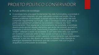  Função política da sociologia :
 A sociologia teria uma papel fundamental. Na visão funcionalista, a sociedade é
como um corpo integrado, em que cada parte cumpre sua função. Ora, se
existem problemas na sociedade, é porque alguma de suas partes não está
cumprindo regularmente sua função. Cabe à sociologia localizar quais são as
partes que apresentam problemas na sociedade e restaurar seu “bom
funcionamento”. Para regularizar o funcionamento da sociedade, a sociologia
deveria ainda apontar aqueles elementos que ainda não estavam ajustados e
integrados à estrutura social. Desta forma, o equilíbrio, a tranquilidade e a
“ordem” voltariam a existir na sociedade. É com base nesta ideia, que aparece
em Durkheim a distinção entre os fatos sociais normais e os fatos sociais
patológicos. Na sociedade, podem aparecer comportamentos que representam
“doenças” e, por isso, eles devem ser isolados e tratados. Estas doenças ou
patologias representam fenômenos que não cumprem mais sua função e
atrapalham a continuidade da sociedade.
 
