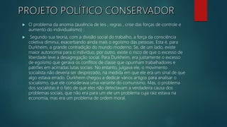  O problema da anomia (ausência de leis , regras , crise das forças de controle e
aumento do individualismo) :
 Segundo sua teoria, com a divisão social do trabalho, a força da consciência
coletiva diminui, exacerbando ainda mais o egoísmo das pessoas. Esta é, para
Durkheim, a grande contradição do mundo moderno. Se, de um lado, existe
maior autonomia para o indivíduo, por outro, existe o risco de que o excesso de
liberdade leve a desagregação social. Para Durkheim, era justamente o excesso
de egoísmo que gerava os conflitos de classe que opunham trabalhadores e
patrões em acirradas lutas sociais. No entanto, julgava ele, o movimento
socialista não deveria ser desprezado, na medida em que ele era um sinal de que
algo estava errado. Durkheim chegou a dedicar vários artigos para analisar o
socialismo, que ele considerava uma variante do comunismo. Mas, o problema
dos socialistas é o fato de que eles não detectavam a verdadeira causa dos
problemas sociais, que não era para um ele um problema cuja raiz estava na
economia, mas era um problema de ordem moral.
 