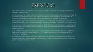  UEM (2011) - Sobre a relação entre a revolução industrial e o surgimento da sociologia como ciência,
assinale o que for correto.
 a) A consolidação do modelo econômico baseado na indústria conduziu a uma grande concentração da
população no ambiente urbano, o qual acabou se constituindo em laboratório para o trabalho de
intelectuais interessados no estudo dos problemas que essa nova realidade social gerava.
 b) A migração de grandes contingentes populacionais do campo para as cidades gerou uma série de
problemas modernos, que passaram a demandar investigações visando à sua resolução ou minimização.
 c) Os primeiros intelectuais interessados no estudo dos fenômenos provocados pela revolução industrial
compartilhavam uma perspectiva positiva sobre os efeitos do desenvolvimento econômico baseado no
modelo capitalista.
 d) Os conflitos entre capital e trabalho, potencializados pela concentração dos operários nas fábricas,
foram tema de pesquisa dos precursores da sociologia e continuam inspirando debates científicos
relevantes na atualidade.
 e) A necessidade de controle da força de trabalho fez com que as fábricas e indústrias do século XIX
inserissem sociólogos em seus quadros profissionais para atuarem no desenvolvimento de modelos de
gestão mais eficientes e produtivos.
 