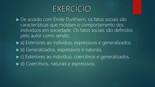  De acordo com Émile Durkheim, os fatos sociais são
características que moldam o comportamento dos
indivíduos em sociedade. Os fatos sociais são definidos
pelo autor como sendo:
 a) Exteriores ao indivíduo, expressivos e generalizados.
 b) Generalizados, expressivos e naturais.
 c) Exteriores ao indivíduo, coercitivos e generalizados.
 d) Coercitivos, naturais e expressivos.
 