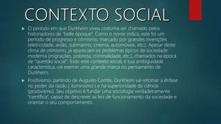  O período em que Durkheim viveu costuma ser chamado pelos
historiadores de “belle époque”. Como o nome indica, este foi um
período de progresso e otimismo, marcado por grandes invenções
(eletricidade, avião, submarino, cinema, automóveis, etc.). Apesar deste
clima de otimismo, já apareciam os problemas típicos da sociedade
moderna (migrações, pobreza, criminalidade, etc.), chamados na época
de “questão social”. Todo este contexto social, e sua ambiguidade
característica, vai exercer uma grande marca no pensamento de
Durkheim.
 Positivismo: partindo de Augusto Comte, Durkheim vai retomar a ênfase
no poder da razão ( iluminismo ) e na superioridade da ciência
(positivismo). Seu objetivo é fundar uma sociologia verdadeiramente
“científica”, capaz de descrever as leis de funcionamento da sociedade e
orientar o seu comportamento.
 