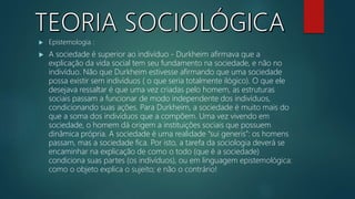  Epistemologia :
 A sociedade é superior ao indivíduo - Durkheim afirmava que a
explicação da vida social tem seu fundamento na sociedade, e não no
indivíduo. Não que Durkheim estivesse afirmando que uma sociedade
possa existir sem indivíduos ( o que seria totalmente ilógico). O que ele
desejava ressaltar é que uma vez criadas pelo homem, as estruturas
sociais passam a funcionar de modo independente dos indivíduos,
condicionando suas ações. Para Durkheim, a sociedade é muito mais do
que a soma dos indivíduos que a compõem. Uma vez vivendo em
sociedade, o homem dá origem a instituições sociais que possuem
dinâmica própria. A sociedade é uma realidade “sui generis”: os homens
passam, mas a sociedade fica. Por isto, a tarefa da sociologia deverá se
encaminhar na explicação de como o todo (que é a sociedade)
condiciona suas partes (os indivíduos), ou em linguagem epistemológica:
como o objeto explica o sujeito; e não o contrário!
 