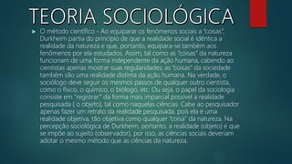  O método científico - Ao equiparar os fenômenos sociais a “coisas”,
Durkheim partia do princípio de que a realidade social é idêntica a
realidade da natureza e que, portanto, equipara-se também aos
fenômenos por ela estudados. Assim, tal como as “coisas” da natureza
funcionam de uma forma independente da ação humana, cabendo ao
cientistas apenas mostrar suas regularidades; as “coisas” da sociedade
também são uma realidade distinta da ação humana. Na verdade, o
sociólogo deve seguir os mesmos passos de qualquer outro cientista,
como o físico, o químico, o biólogo, etc. Ou seja, o papel da sociologia
consiste em “registrar” da forma mais imparcial possível a realidade
pesquisada ( o objeto), tal como naquelas ciências. Cabe ao pesquisador
apenas fazer um retrato da realidade pesquisada, pois ela é uma
realidade objetiva, tão objetiva como qualquer “coisa” da natureza. Na
percepção sociológica de Durkheim, portanto, a realidade (objeto) é que
se impõe ao sujeito (observador), por isso, as ciências sociais deveriam
adotar o mesmo método que as ciências da natureza.
 