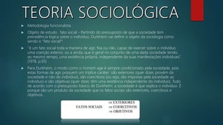  Metodologia funcionalista :
 Objeto de estudo : fato social - Partindo do pressuposto de que a sociedade tem
precedência lógica sobre o indivíduo, Durkheim vai definir o objeto da sociologia como
sendo o “fato social”!
 ‘’é um fato social toda a maneira de agir, fixa ou não, capaz de exercer sobre o indivíduo
uma coerção exterior, ou a ainda; que é geral no conjunto de uma dada sociedade tendo,
ao mesmo tempo, uma existência própria, independente da suas manifestações individuais’’.
(1978, p.93)
 Para Durkheim, o modo como o homem age é sempre condicionado pela sociedade, pois
estas formas de agir possuem um tríplice caráter: são exteriores (quer dizer, provém da
sociedade e não do indivíduo), são coercitivos (ou seja, são impostas pela sociedade ao
indivíduo) e são objetivas (quer dizer, têm uma existência independente do indivíduo). Tudo
de acordo com o pressuposto básico de Durkheim: a sociedade é que explica o indivíduo. É
porque são um produto da sociedade que os fatos sociais são exteriores, coercitivos e
objetivos.
 