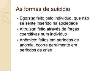 As formas de suicídio
 Egoísta: feito pelo indivíduo, que não
se sente inserido na sociedade
 Altruísta: feito através de forças
coercitivas num indivíduo
 Anômico: feitos em períodos de
anomia, ocorre geralmente em
períodos de crise
 