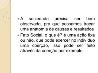  A sociedade precisa ser bem
observada, pra que possamos traçar
uma anatomia de causas e resultados
 Fato Social, o que é? é uma ação fixa
ou não, que pode exercer no indivíduo
uma coerção, isso pode ser feito
através da coerção por exemplo
 