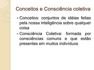 Conceitos e Consciência coletiva
 Conceitos: conjuntos de idéias feitas
pela nossa inteligência sobre qualquer
coisa
 Consciência Coletiva: formada por
consciências comuns e que estão
presentes em muitos indivíduos
 
