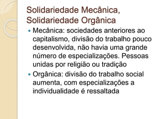 Solidariedade Mecânica,
Solidariedade Orgânica
 Mecânica: sociedades anteriores ao
capitalismo, divisão do trabalho pouco
desenvolvida, não havia uma grande
número de especializações. Pessoas
unidas por religião ou tradição
 Orgânica: divisão do trabalho social
aumenta, com especializações a
individualidade é ressaltada
 