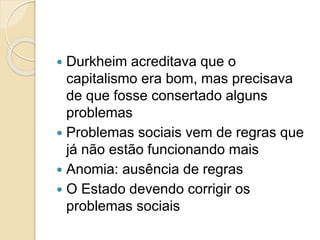  Durkheim acreditava que o
capitalismo era bom, mas precisava
de que fosse consertado alguns
problemas
 Problemas sociais vem de regras que
já não estão funcionando mais
 Anomia: ausência de regras
 O Estado devendo corrigir os
problemas sociais
 