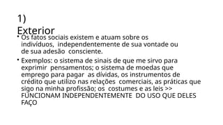 1)
Exterior
• Os fatos sociais existem e atuam sobre os
indivíduos, independentemente de sua vontade ou
de sua adesão consciente.
• Exemplos: o sistema de sinais de que me sirvo para
exprimir pensamentos; o sistema de moedas que
emprego para pagar as dívidas, os instrumentos de
crédito que utilizo nas relações comerciais, as práticas que
sigo na minha profissão; os costumes e as leis >>
FUNCIONAM INDEPENDENTEMENTE DO USO QUE DELES
FAÇO
 