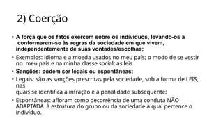 2) Coerção
• A força que os fatos exercem sobre os indivíduos, levando-os a
conformarem-se às regras da sociedade em que vivem,
independentemente de suas vontades/escolhas;
• Exemplos: idioma e a moeda usados no meu país; o modo de se vestir
no meu país e na minha classe social; as leis
• Sanções: podem ser legais ou espontâneas;
• Legais: são as sanções prescritas pela sociedade, sob a forma de LEIS,
nas
quais se identifica a infração e a penalidade subsequente;
• Espontâneas: afloram como decorrência de uma conduta NÃO
ADAPTADA à estrutura do grupo ou da sociedade à qual pertence o
indivíduo.
 