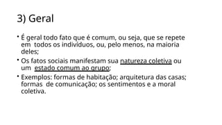 3) Geral
• É geral todo fato que é comum, ou seja, que se repete
em todos os indivíduos, ou, pelo menos, na maioria
deles;
• Os fatos sociais manifestam sua natureza coletiva ou
um estado comum ao grupo;
• Exemplos: formas de habitação; arquitetura das casas;
formas de comunicação; os sentimentos e a moral
coletiva.
 