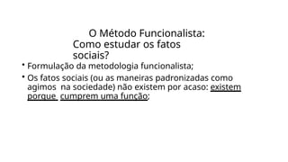 O Método Funcionalista:
Como estudar os fatos
sociais?
• Formulação da metodologia funcionalista;
• Os fatos sociais (ou as maneiras padronizadas como
agimos na sociedade) não existem por acaso: existem
porque cumprem uma função;
 
