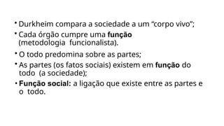 • Durkheim compara a sociedade a um “corpo vivo”;
• Cada órgão cumpre uma função
(metodologia funcionalista).
• O todo predomina sobre as partes;
• As partes (os fatos sociais) existem em função do
todo (a sociedade);
• Função social: a ligação que existe entre as partes e
o todo.
 