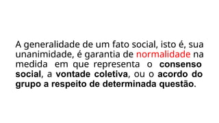 A generalidade de um fato social, isto é, sua
unanimidade, é garantia de normalidade na
medida em que representa o consenso
social, a vontade coletiva, ou o acordo do
grupo a respeito de determinada questão.
 