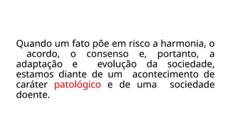 Quando um fato põe em risco a harmonia, o
acordo, o consenso e, portanto, a
adaptação e evolução da sociedade,
estamos diante de um acontecimento de
caráter patológico e de uma sociedade
doente.
 