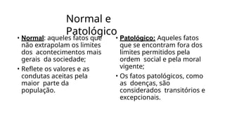 Normal e
Patológico
• Normal: aqueles fatos que
não extrapolam os limites
dos acontecimentos mais
gerais da sociedade;
• Reflete os valores e as
condutas aceitas pela
maior parte da
população.
• Patológico: Aqueles fatos
que se encontram fora dos
limites permitidos pela
ordem social e pela moral
vigente;
• Os fatos patológicos, como
as doenças, são
considerados transitórios e
excepcionais.
 