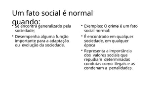 Um fato social é normal
quando:
• Se encontra generalizado pela
sociedade;
• Desempenha alguma função
importante para a adaptação
ou evolução da sociedade.
• Exemplos: O crime é um fato
social normal:
• É encontrado em qualquer
sociedade, em qualquer
época
• Representa a importância
dos valores sociais que
repudiam determinadas
condutas como ilegais e as
condenam a penalidades.
 