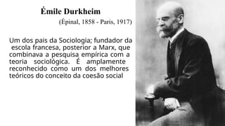 Émile Durkheim
(Épinal, 1858 - Paris, 1917)
Um dos pais da Sociologia; fundador da
escola francesa, posterior a Marx, que
combinava a pesquisa empírica com a
teoria sociológica. É amplamente
reconhecido como um dos melhores
teóricos do conceito da coesão social
 
