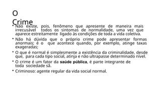 O
Crime
• Não existe, pois, fenômeno que apresente de maneira mais
irrecusável todos os sintomas de normalidade, uma vez que
aparece estreitamente ligado às condições de toda a vida coletiva.
• Não há dúvida que o próprio crime pode apresentar formas
anormais; é o que acontece quando, por exemplo, atinge taxas
exageradas;
• O que é normal é simplesmente a existência da criminalidade, desde
que, para cada tipo social, atinja e não ultrapasse determinado nível.
• O crime é um fator da saúde pública, é parte integrante de
toda sociedade sã.
• Criminoso: agente regular da vida social normal.
 