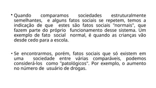 • Quando comparamos sociedades estruturalmente
semelhantes, e alguns fatos sociais se repetem, temos a
indicação de que estes são fatos sociais "normais", que
fazem parte do próprio funcionamento desse sistema. Um
exemplo de fato social normal, é quando as crianças vão
desde cedo para a escola.
• Se encontrarmos, porém, fatos sociais que só existem em
uma sociedade entre várias comparáveis, podemos
considerá-los como "patológicos". Por exemplo, o aumento
no número de usuário de drogas.
 