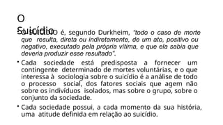 O
Suicídio
• O SUICÍDIO é, segundo Durkheim, “todo o caso de morte
que resulta, direta ou indiretamente, de um ato, positivo ou
negativo, executado pela própria vítima, e que ela sabia que
deveria produzir esse resultado”.
• Cada sociedade está predisposta a fornecer um
contingente determinado de mortes voluntárias, e o que
interessa à sociologia sobre o suicídio é a análise de todo
o processo social, dos fatores sociais que agem não
sobre os indivíduos isolados, mas sobre o grupo, sobre o
conjunto da sociedade.
• Cada sociedade possui, a cada momento da sua história,
uma atitude definida em relação ao suicídio.
 