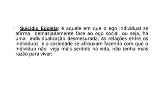 • Suicídio Egoísta: é aquele em que o ego individual se
afirma demasiadamente face ao ego social, ou seja, há
uma individualização desmesurada. As relações entre os
indivíduos e a sociedade se afrouxam fazendo com que o
indivíduo não veja mais sentido na vida, não tenha mais
razão para viver;
 
